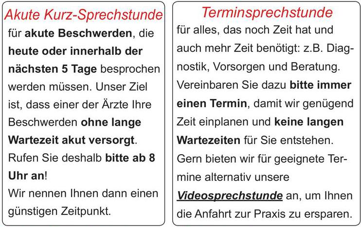 Im Interesse unserer Patienten regeln wir ab sofort unsere Praxisorganisation neu.für akute Beschwerden, die heute oder innerhalb der nächsten 5 Tage besprochen werden müssen. Unser Ziel ist, dass einer der Ärzte Ihre Beschwerden ohne lange Wartezeit akut versorgt.Rufen Sie deshalb bitte ab 8 Uhr an! Wir nennen Ihnen dann einen günstigen Zeitpunkt.Akute Kurz-Sprechstundefür alles, das noch Zeit hat und auch mehr Zeit benötigt: z.B. Diag-nostik, Vorsorgen und Beratung. Vereinbaren Sie dazu bitte immereinen Termin, damit wir genügend Zeit einplanen und keine langen Wartezeiten für Sie entstehen.Gern bieten wir für geeignete Ter-mine alternativ unsere Videosprechstunde an, um Ihnen die Anfahrt zur Praxis zu ersparen.TerminsprechstundeBitte haben Sie Verständnis, dass unsere Mitarbeiterinnen Ihr Beschwerdebild genau erfragen und entscheiden, ob Sie sofort, heute im Laufe des Tages oder in den nächsten Tagen versorgt werden.Damit es für Sie schneller geht!Kontakt über Website: www.praxis-gralher-uder.de Praxis-Telefon für Akute Kurz-Sprechstunde: 036083/ 4 13 61Anrufbeantworter: 036083/ 54 13 64Notfälle, d.h. lebensbedrohliche Probleme, werden selbstverständlich sofort behandelt!